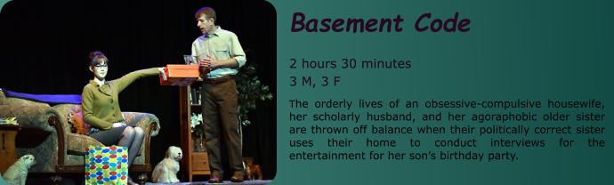 Basement Code  2 hours 30 minutes 3 M, 3 F The orderly lives of an obsessive-compulsive housewife, her scholarly husband, and her agoraphobic older sister are thrown off balance when their politically correct sister uses their home to conduct interviews for the entertainment for her son’s birthday party.