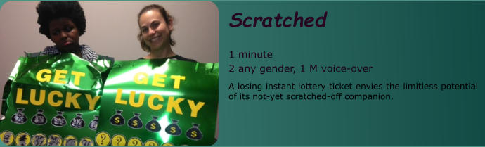 Scratched   1 minute 2 any gender, 1 M voice-over A losing instant lottery ticket envies the limitless potential of its not-yet scratched-off companion.