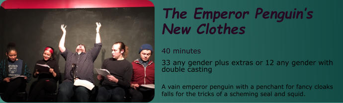 The Emperor Penguin’s New Clothes   40 minutes 33 any gender plus extras or 12 any gender with double casting  A vain emperor penguin with a penchant for fancy cloaks falls for the tricks of a scheming seal and squid.