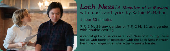 Loch Ness:A Monster of a Musical with music and lyrics by Kathie McMahon 1 hour 30 minutes 7 F, 2 M, 29 any gender or 7 F, 2 M, 11 any gender with double casting A candid girl who serves as a Loch Ness boat tour guide is fed up with tourists’ obsession with the Loch Ness Monster. Her tune changes when she actually meets Nessie.