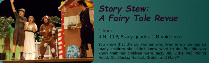 Story Stew:               A Fairy Tale Revue   1 hour 4 M, 11 F, 5 any gender, 1 M voice-over    You know that the old woman who lived in a shoe had so many children she didn’t know what to do. But did you know that her children were Jack, Jill, Little Red Riding Hood, Goldilocks, Hansel, Gretel, and Mary?