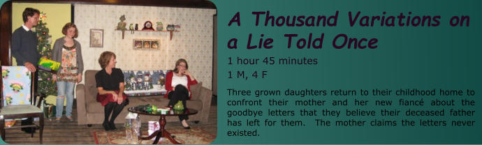 A Thousand Variations on  a Lie Told Once 1 hour 45 minutes 1 M, 4 F Three grown daughters return to their childhood home to confront their mother and her new fiancé about the goodbye letters that they believe their deceased father has left for them.  The mother claims the letters never existed.