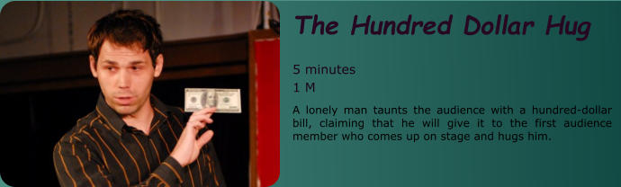 The Hundred Dollar Hug   5 minutes 1 M A lonely man taunts the audience with a hundred-dollar bill, claiming that he will give it to the first audience member who comes up on stage and hugs him.