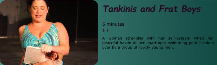 Tankinis and Frat Boys   5 minutes 1 F A woman struggles with her self-esteem when her peaceful haven at her apartment swimming pool is taken over by a group of rowdy young men.