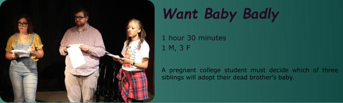 Want Baby Badly  1 hour 30 minutes 1 M, 3 F  A pregnant college student must decide which of three siblings will adopt their dead brother’s baby.