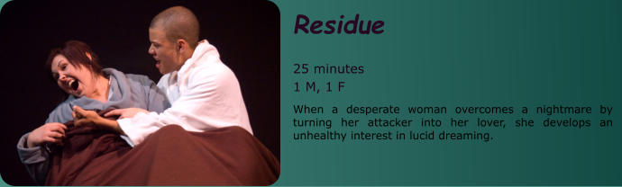 Residue   25 minutes 1 M, 1 F When a desperate woman overcomes a nightmare by turning her attacker into her lover, she develops an unhealthy interest in lucid dreaming.