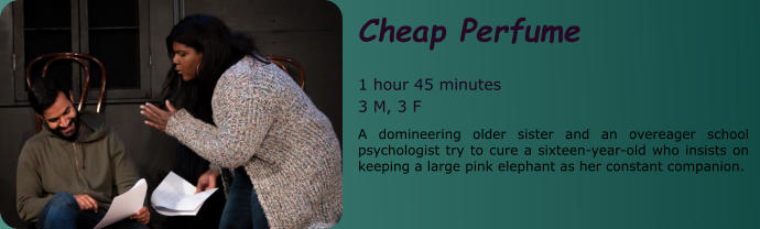 Cheap Perfume  1 hour 45 minutes 3 M, 3 F A domineering older sister and an overeager school psychologist try to cure a sixteen-year-old who insists on keeping a large pink elephant as her constant companion.