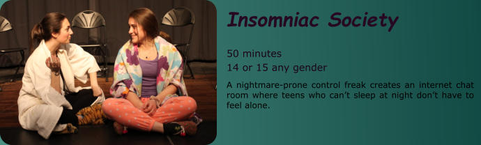 Insomniac Society  50 minutes 14 or 15 any gender A nightmare-prone control freak creates an internet chat room where teens who can’t sleep at night don’t have to feel alone.