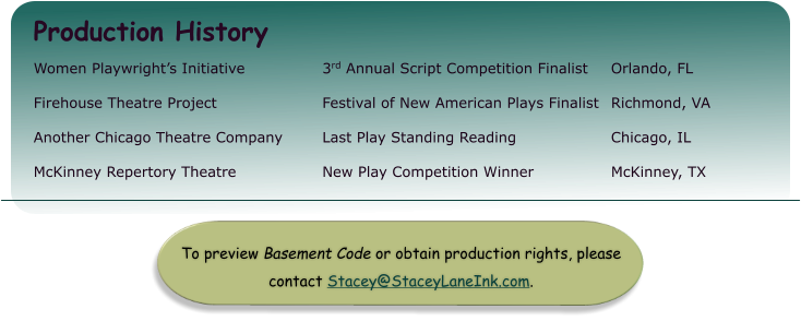 To preview Basement Code or obtain production rights, please contact Stacey@StaceyLaneInk.com.  Production History Women Playwright’s Initiative 		3rd Annual Script Competition Finalist 	Orlando, FL Firehouse Theatre Project 			Festival of New American Plays Finalist 	Richmond, VA Another Chicago Theatre Company	Last Play Standing Reading			Chicago, IL McKinney Repertory Theatre 		New Play Competition Winner 		McKinney, TX