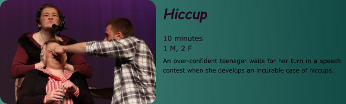 Hiccup  10 minutes 1 M, 2 F An over-confident teenager waits for her turn in a speech contest when she develops an incurable case of hiccups.