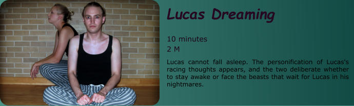 Lucas Dreaming   10 minutes 2 M Lucas cannot fall asleep. The personification of Lucas's racing thoughts appears, and the two deliberate whether to stay awake or face the beasts that wait for Lucas in his nightmares.