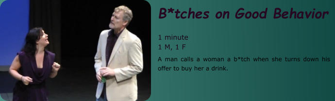 B*tches on Good Behavior  1 minute 1 M, 1 F A man calls a woman a b*tch when she turns down his offer to buy her a drink.