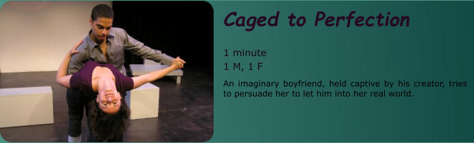 Caged to Perfection  1 minute 1 M, 1 F An imaginary boyfriend, held captive by his creator, tries to persuade her to let him into her real world.