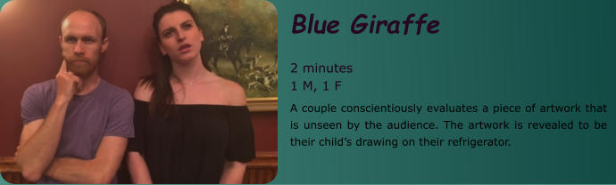 Blue Giraffe   2 minutes 1 M, 1 F A couple conscientiously evaluates a piece of artwork that is unseen by the audience. The artwork is revealed to be their child’s drawing on their refrigerator.