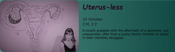 Uterus-less  10 minutes 3 M, 2 F A couple grapples with the aftermath of a generous, but unexpected, offer from a pushy family member to assist in their infertility struggles.