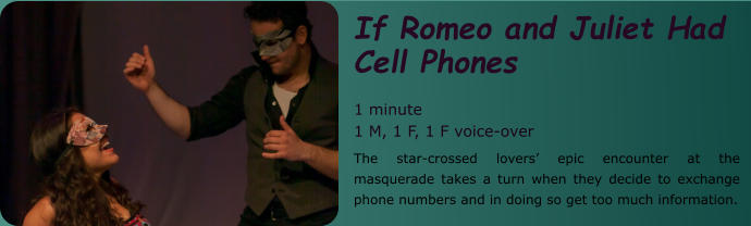 If Romeo and Juliet Had Cell Phones  1 minute 1 M, 1 F, 1 F voice-over The star-crossed lovers’ epic encounter at the masquerade takes a turn when they decide to exchange phone numbers and in doing so get too much information.