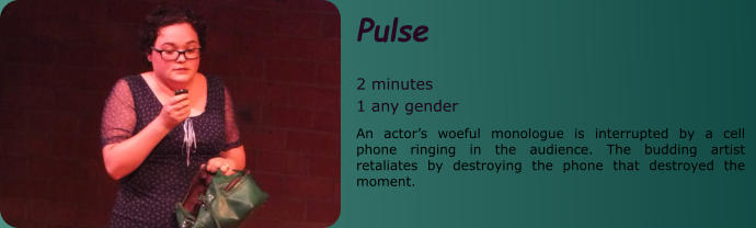 Pulse  2 minutes 1 any gender An actor’s woeful monologue is interrupted by a cell phone ringing in the audience. The budding artist retaliates by destroying the phone that destroyed the moment.