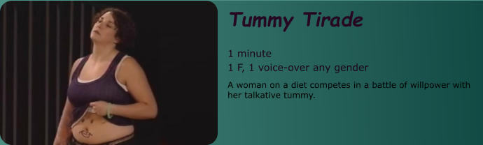 Tummy Tirade  1 minute 1 F, 1 voice-over any gender A woman on a diet competes in a battle of willpower with her talkative tummy.
