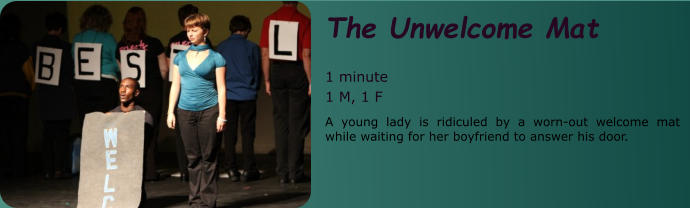 The Unwelcome Mat  1 minute 1 M, 1 F A young lady is ridiculed by a worn-out welcome mat while waiting for her boyfriend to answer his door.