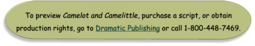 To preview Camelot and Camelittle, purchase a script, or obtain  production rights, go to Dramatic Publishing or call 1-800-448-7469.