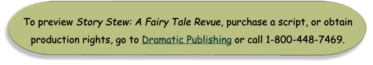 To preview Story Stew: A Fairy Tale Revue, purchase a script, or obtain production rights, go to Dramatic Publishing or call 1-800-448-7469.