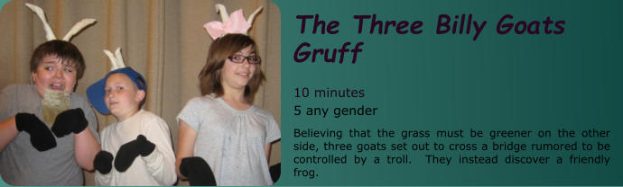 The Three Billy Goats Gruff  10 minutes 5 any gender Believing that the grass must be greener on the other side, three goats set out to cross a bridge rumored to be controlled by a troll.  They instead discover a friendly frog.