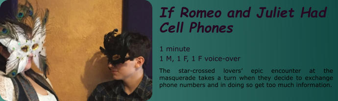 If Romeo and Juliet Had Cell Phones  1 minute 1 M, 1 F, 1 F voice-over The star-crossed lovers’ epic encounter at the masquerade takes a turn when they decide to exchange phone numbers and in doing so get too much information.