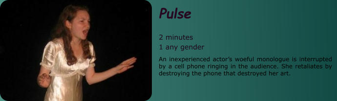 Pulse  2 minutes 1 any gender An inexperienced actor’s woeful monologue is interrupted by a cell phone ringing in the audience. She retaliates by destroying the phone that destroyed her art.