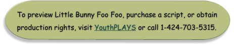 To preview Little Bunny Foo Foo, purchase a script, or obtain production rights, visit YouthPLAYS or call 1-424-703-5315.