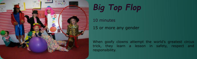 Big Top Flop  10 minutes 15 or more any gender    When goofy clowns attempt the world’s greatest circus trick, they learn a lesson in safety, respect and responsibility.