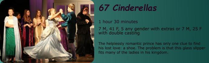 67 Cinderellas  1 hour 30 minutes 7 M, 41 F, 5 any gender with extras or 7 M, 25 F with double casting  The helplessly romantic prince has only one clue to find his lost love: a shoe. The problem is that this glass slipper fits many of the ladies in his kingdom.