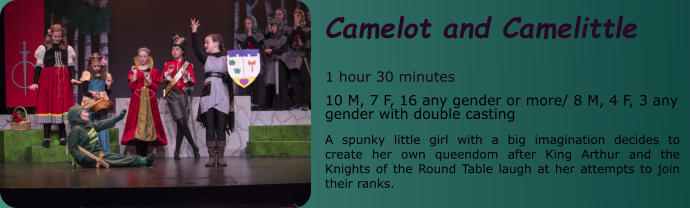 Camelot and Camelittle  1 hour 30 minutes 10 M, 7 F, 16 any gender or more/ 8 M, 4 F, 3 any gender with double casting  A spunky little girl with a big imagination decides to create her own queendom after King Arthur and the Knights of the Round Table laugh at her attempts to join their ranks.