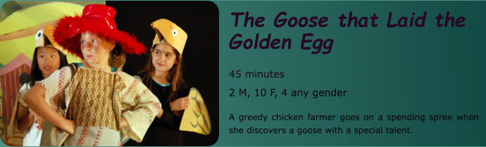 The Goose that Laid the Golden Egg  45 minutes 2 M, 10 F, 4 any gender  A greedy chicken farmer goes on a spending spree when she discovers a goose with a special talent.
