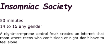 Insomniac Society  50 minutes 14 to 15 any gender A nightmare-prone control freak creates an internet chat room where teens who can’t sleep at night don’t have to feel alone.