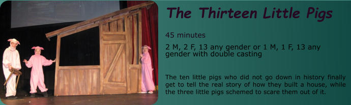 The Thirteen Little Pigs  45 minutes 2 M, 2 F, 13 any gender or 1 M, 1 F, 13 any gender with double casting  The ten little pigs who did not go down in history finally get to tell the real story of how they built a house, while the three little pigs schemed to scare them out of it.