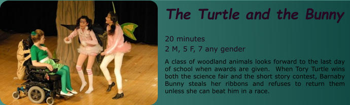 The Turtle and the Bunny  20 minutes 2 M, 5 F, 7 any gender A class of woodland animals looks forward to the last day of school when awards are given.  When Tory Turtle wins both the science fair and the short story contest, Barnaby Bunny steals her ribbons and refuses to return them unless she can beat him in a race.
