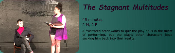 The Stagnant Multitudes  45 minutes 2 M, 2 F A frustrated actor wants to quit the play he is in the midst of performing, but the play’s other characters keep sucking him back into their reality.