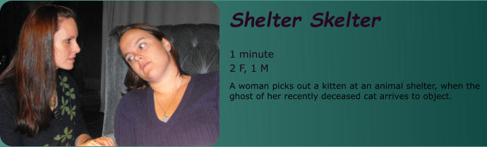 Shelter Skelter  1 minute 2 F, 1 M A woman picks out a kitten at an animal shelter, when the ghost of her recently deceased cat arrives to object.