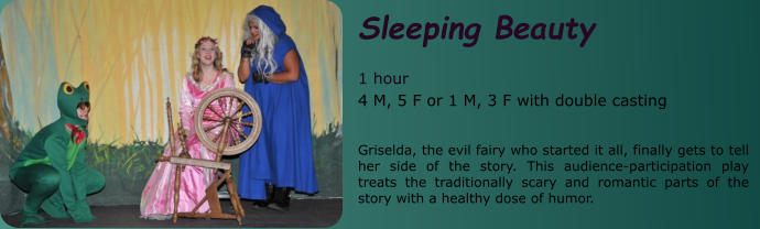 Sleeping Beauty  1 hour 4 M, 5 F or 1 M, 3 F with double casting   Griselda, the evil fairy who started it all, finally gets to tell her side of the story. This audience-participation play treats the traditionally scary and romantic parts of the story with a healthy dose of humor.