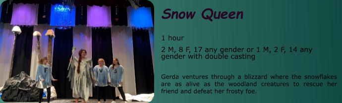 Snow Queen  1 hour 2 M, 8 F, 17 any gender or 1 M, 2 F, 14 any gender with double casting  Gerda ventures through a blizzard where the snowflakes are as alive as the woodland creatures to rescue her friend and defeat her frosty foe.