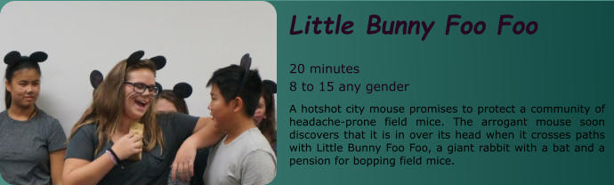 Little Bunny Foo Foo   20 minutes 8 to 15 any gender A hotshot city mouse promises to protect a community of headache-prone field mice. The arrogant mouse soon discovers that it is in over its head when it crosses paths with Little Bunny Foo Foo, a giant rabbit with a bat and a pension for bopping field mice.